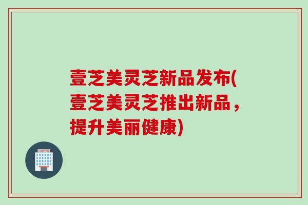 壹芝美灵芝新品发布(壹芝美灵芝推出新品，提升美丽健康)