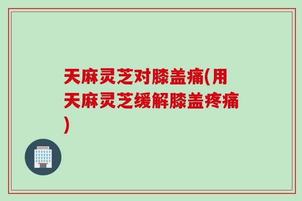 天麻灵芝对膝盖痛(用天麻灵芝缓解膝盖疼痛)
