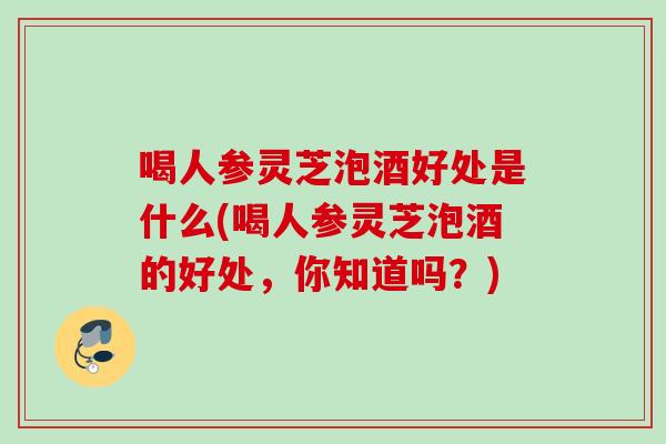 喝人参灵芝泡酒好处是什么(喝人参灵芝泡酒的好处，你知道吗？)