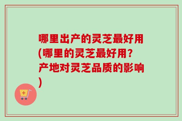 哪里出产的灵芝好用(哪里的灵芝好用?产地对灵芝品质的影响) 哪里出产的灵芝好用(哪里的灵芝好用?产地对灵芝品质的影响)
