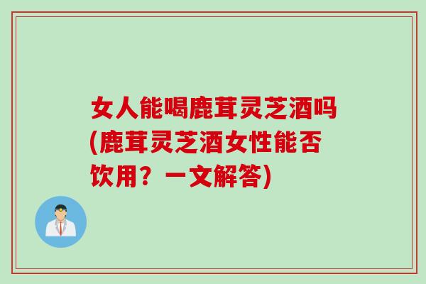 女人能喝鹿茸灵芝酒吗(鹿茸灵芝酒女性能否饮用？一文解答)