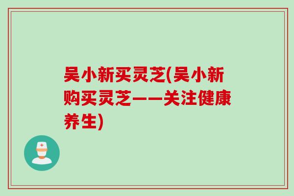 吴小新买灵芝(吴小新购买灵芝——关注健康养生)