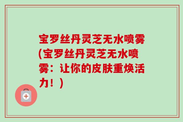 宝罗丝丹灵芝无水喷雾(宝罗丝丹灵芝无水喷雾：让你的皮肤重焕活力！)
