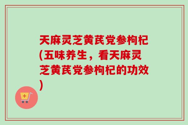 天麻灵芝黄芪党参枸杞(五味养生，看天麻灵芝黄芪党参枸杞的功效)