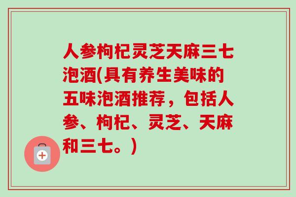 人参枸杞灵芝天麻三七泡酒(具有养生美味的五味泡酒推荐，包括人参、枸杞、灵芝、天麻和三七。)