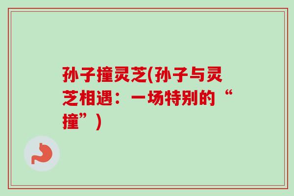孙子撞灵芝(孙子与灵芝相遇:一场特别的“撞”) 孙子撞灵芝(孙子与灵芝相遇:一场特别的“撞”)