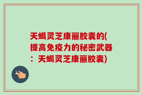 天蝎灵芝康丽胶囊的(提高免疫力的秘密武器：天蝎灵芝康丽胶囊)