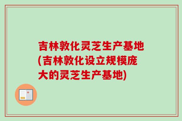 吉林敦化灵芝生产基地(吉林敦化设立规模庞大的灵芝生产基地)