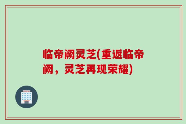 临帝阙灵芝(重返临帝阙,灵芝再现荣耀) 临帝阙灵芝(重返临帝阙,灵芝再现荣耀)