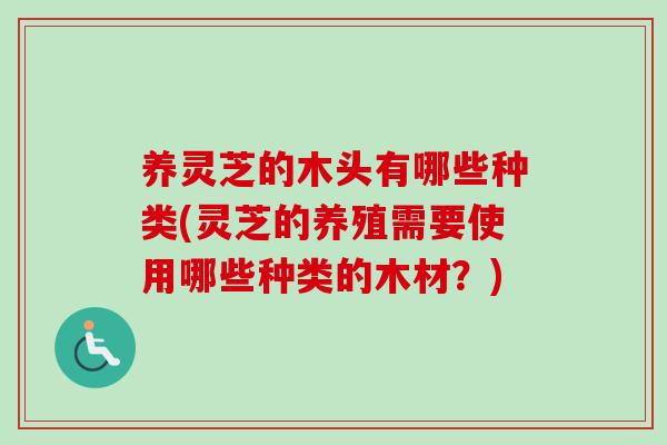 养灵芝的木头有哪些种类(灵芝的养殖需要使用哪些种类的木材？)