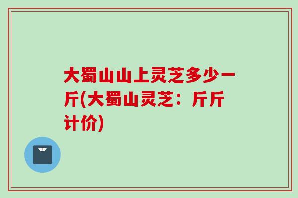 大蜀山山上灵芝多少一斤(大蜀山灵芝：斤斤计价)