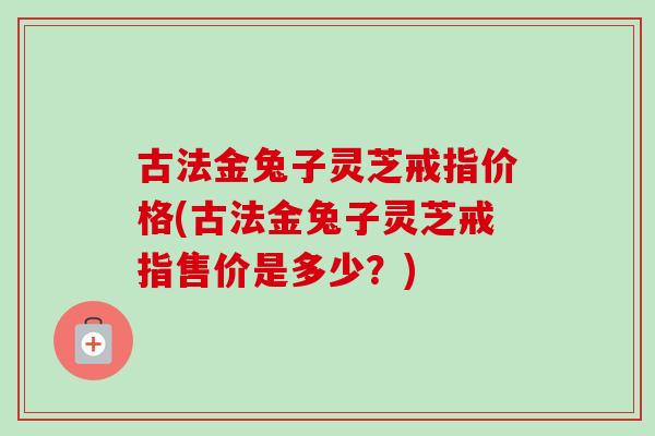 古法金兔子灵芝戒指价格(古法金兔子灵芝戒指售价是多少？)