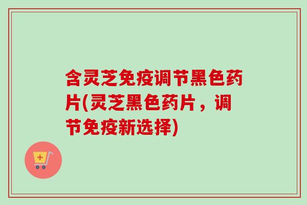 含灵芝免疫调节黑色药片(灵芝黑色药片，调节免疫新选择)
