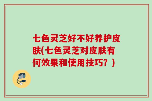 七色灵芝好不好养护皮肤(七色灵芝对皮肤有何效果和使用技巧？)