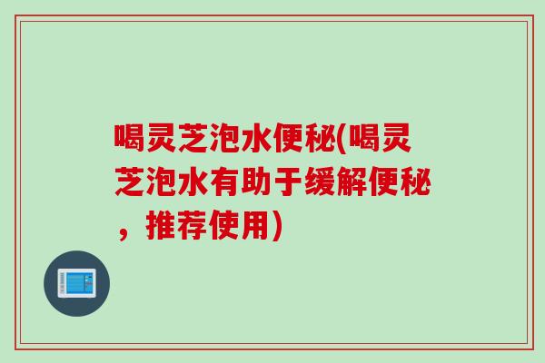 喝灵芝泡水便秘(喝灵芝泡水有助于缓解便秘，推荐使用)