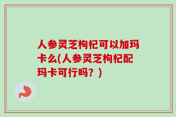 人参灵芝枸杞可以加玛卡么(人参灵芝枸杞配玛卡可行吗？)