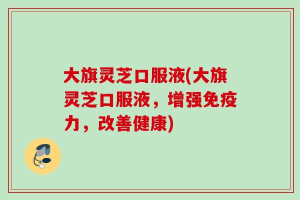 大旗灵芝口服液(大旗灵芝口服液，增强免疫力，改善健康)