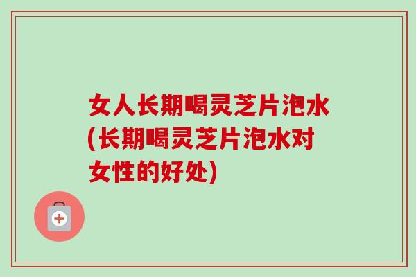 女人长期喝灵芝片泡水(长期喝灵芝片泡水对女性的好处) 女人长期喝灵芝片泡水(长期喝灵芝片泡水对女性的好处)