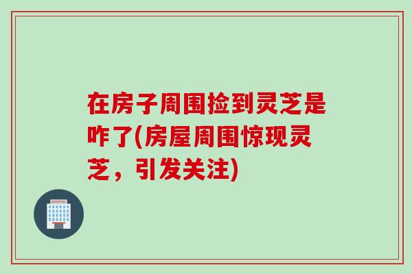 在房子周围捡到灵芝是咋了(房屋周围惊现灵芝，引发关注)