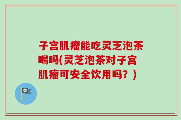 子宫肌瘤能吃灵芝泡茶喝吗(灵芝泡茶对子宫肌瘤可安全饮用吗？)