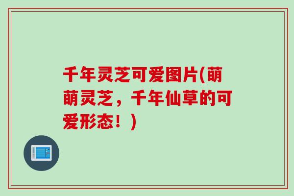 千年灵芝可爱图片(萌萌灵芝，千年仙草的可爱形态！)
