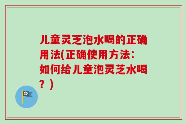 儿童灵芝泡水喝的正确用法(正确使用方法:如何给儿童泡灵芝水喝?) 儿童灵芝泡水喝的正确用法(正确使用方法:如何给儿童泡灵芝水喝?)