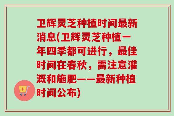 卫辉灵芝种植时间最新消息(卫辉灵芝种植一年四季都可进行，最佳时间在春秋，需注意灌溉和施肥——最新种植时间公布)