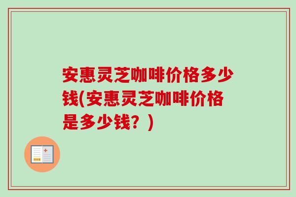 安惠灵芝咖啡价格多少钱(安惠灵芝咖啡价格是多少钱？)