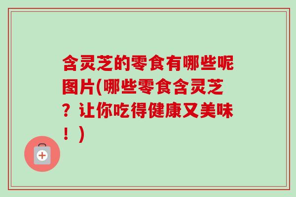 含灵芝的零食有哪些呢图片(哪些零食含灵芝？让你吃得健康又美味！)