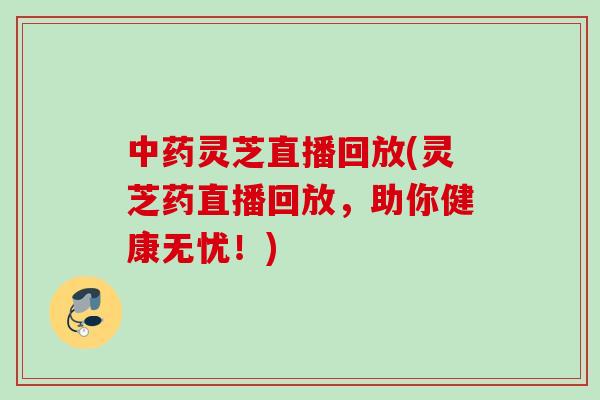 中药灵芝直播回放(灵芝药直播回放，助你健康无忧！)