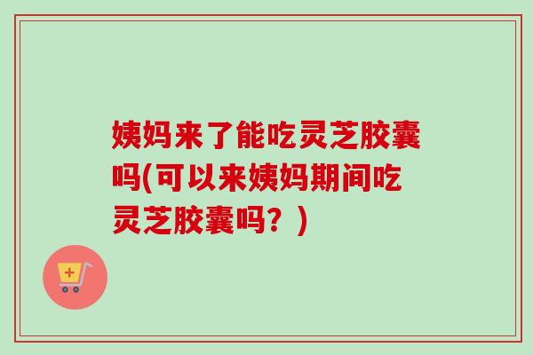 姨妈来了能吃灵芝胶囊吗(可以来姨妈期间吃灵芝胶囊吗？)