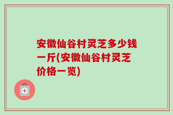 安徽仙谷村灵芝多少钱一斤(安徽仙谷村灵芝价格一览)