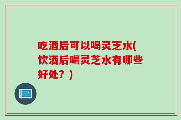 吃酒后可以喝灵芝水(饮酒后喝灵芝水有哪些好处?) 吃酒后可以喝灵芝水(饮酒后喝灵芝水有哪些好处?)