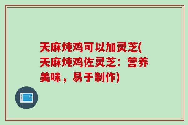 天麻炖鸡可以加灵芝(天麻炖鸡佐灵芝：营养美味，易于制作)