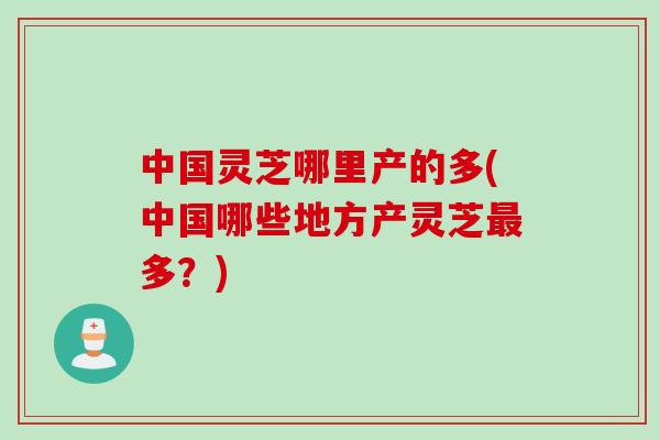 中国灵芝哪里产的多(中国哪些地方产灵芝多?) 中国灵芝哪里产的多(中国哪些地方产灵芝多?)