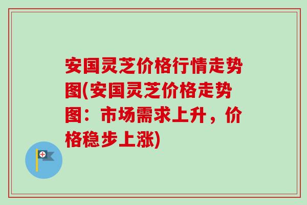安国灵芝价格行情走势图(安国灵芝价格走势图:市场需求上升,价格稳步上涨) 安国灵芝价格行情走势图(安国灵芝价格走势图:市场需求上升,价格稳步上涨)