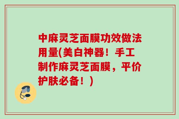 中麻灵芝面膜功效做法用量(美白神器！手工制作麻灵芝面膜，平价护肤必备！)