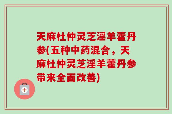 天麻杜仲灵芝淫羊藿丹参(五种中药混合，天麻杜仲灵芝淫羊藿丹参带来全面改善)
