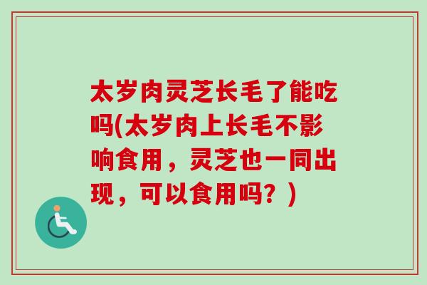 太岁肉灵芝长毛了能吃吗(太岁肉上长毛不影响食用，灵芝也一同出现，可以食用吗？)