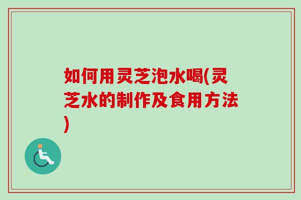 如何用灵芝泡水喝(灵芝水的制作及食用方法)