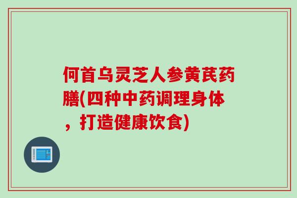 何首乌灵芝人参黄芪药膳(四种中药调理身体，打造健康饮食)