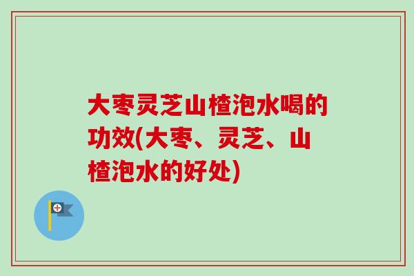 大枣灵芝山楂泡水喝的功效(大枣、灵芝、山楂泡水的好处)