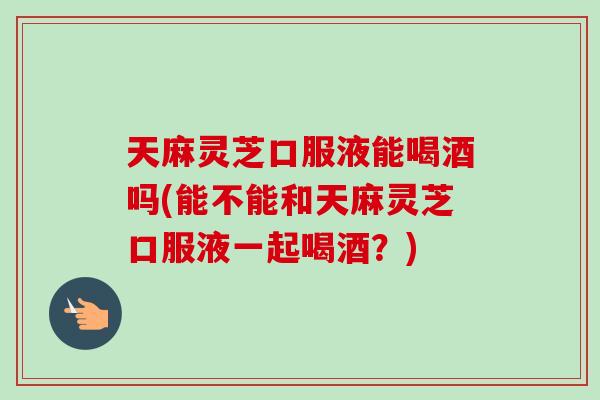 天麻灵芝口服液能喝酒吗(能不能和天麻灵芝口服液一起喝酒？)