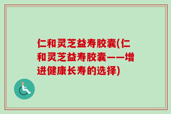 仁和灵芝益寿胶囊(仁和灵芝益寿胶囊——增进健康长寿的选择)
