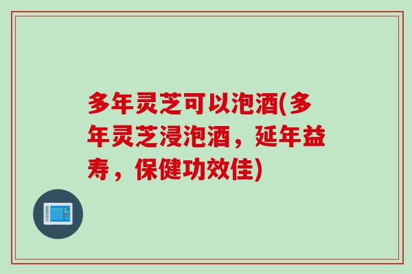 多年灵芝可以泡酒(多年灵芝浸泡酒，延年益寿，保健功效佳)