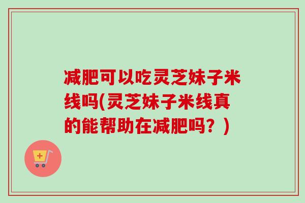 减肥可以吃灵芝妹子米线吗(灵芝妹子米线真的能帮助在减肥吗？)