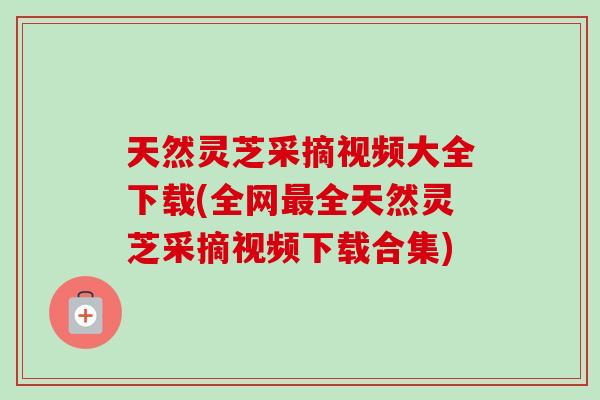 天然灵芝采摘视频大全下载(全网最全天然灵芝采摘视频下载合集)