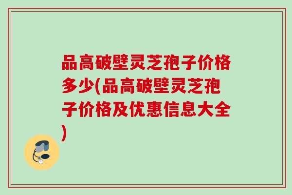 品高破壁灵芝孢子价格多少(品高破壁灵芝孢子价格及优惠信息大全) 品高破壁灵芝孢子价格多少(品高破壁灵芝孢子价格及优惠信息大全)
