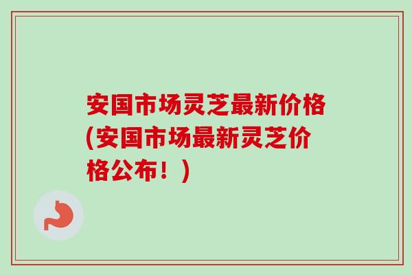 安国市场灵芝最新价格(安国市场最新灵芝价格公布！)
