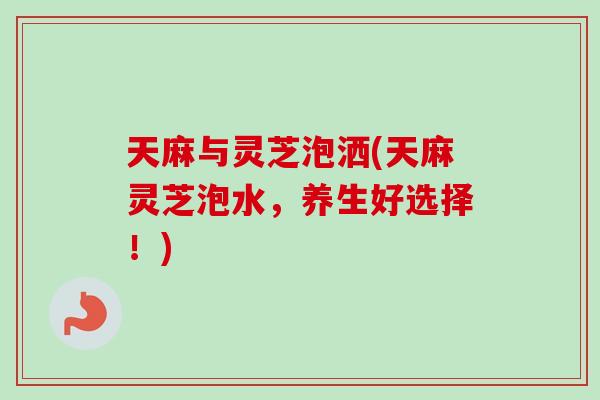 天麻与灵芝泡洒(天麻灵芝泡水，养生好选择！)